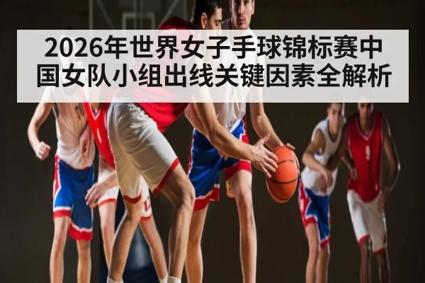2026年世界女子手球锦标赛中国女队小组出线关键因素全解析