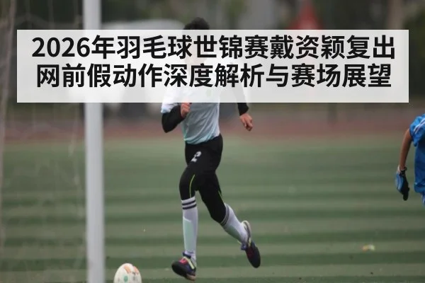 2026年羽毛球世锦赛戴资颖复出网前假动作深度解析与赛场展望