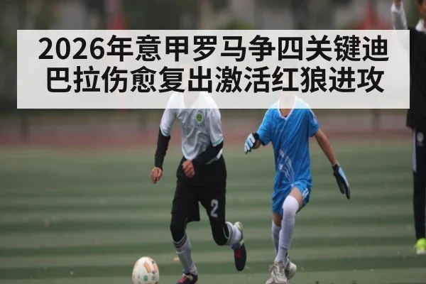 2026年意甲罗马争四关键迪巴拉伤愈复出激活红狼进攻