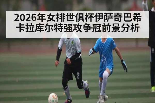 2026年女排世俱杯伊萨奇巴希卡拉库尔特强攻争冠前景分析